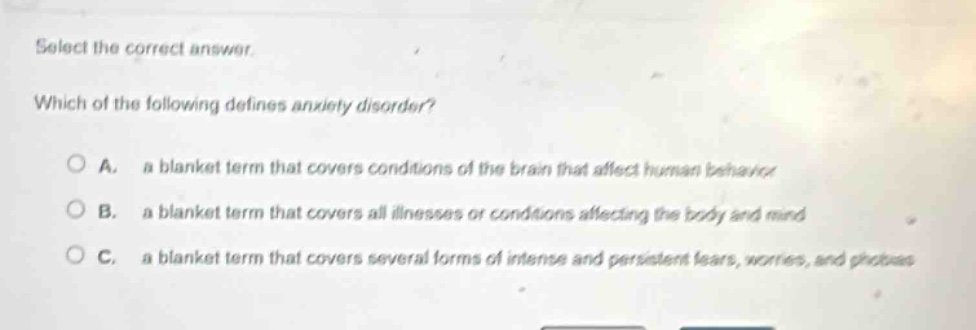 select the correct answer. which of the following defines anxiety disorder? a. a blanket term that covers conditions of the brain that affect human behavior b. a blanket term that covers all illnesses or conditions affecting the body and mind c. a blanket term that covers several forms of intense and persistent fears, worries, and phobias