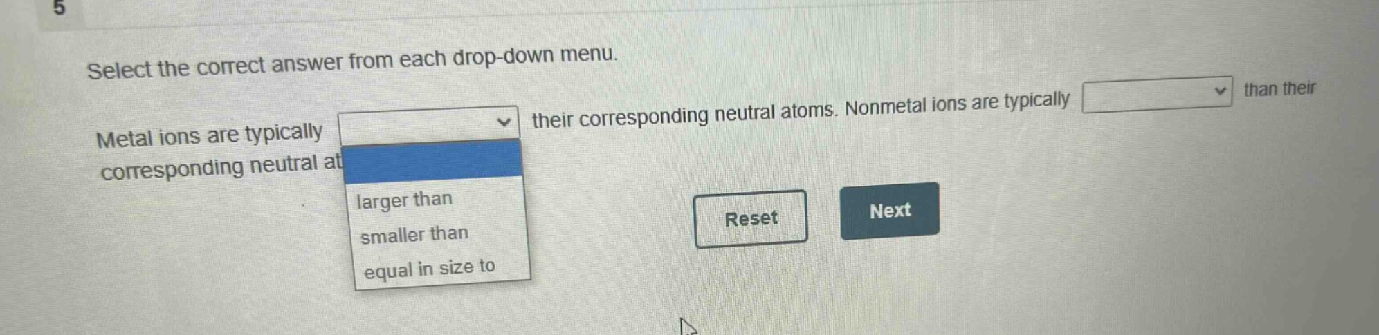 select the correct answer from each drop - down menu. metal ions are typically their corresponding neutral atoms. nonmetal ions are typically than their corresponding neutral at larger than smaller than equal in size to reset next