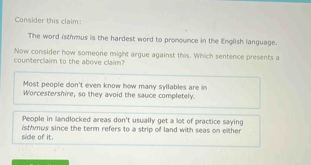 consider this claim: the word isthmus is the hardest word to pronounce in the english language. now consider how someone might argue against this. which sentence presents a counter - claim to the above claim? most people dont even know how many syllables are in worcestershire, so they avoid the sauce completely. people in landlocked areas dont usually get a lot of practice saying isthmus since the term refers to a strip of land with seas on either side of it.