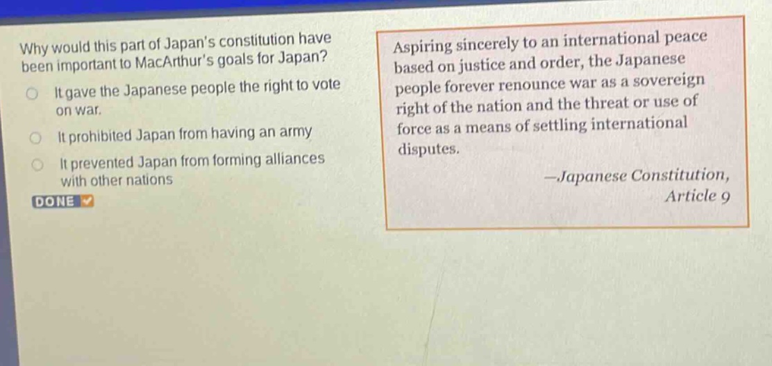 why would this part of japans constitution have been important to macarthurs goals for japan? it gave the japanese people the right to vote on war. it prohibited japan from having an army. it prevented japan from forming alliances with other nations. aspiring sincerely to an international peace based on justice and order, the japanese people forever renounce war as a sovereign right of the nation and the threat or use of force as a means of settling international disputes. —japanese constitution, article 9