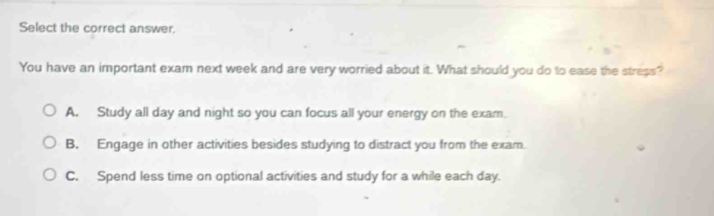 select the correct answer. you have an important exam next week and are very worried about it. what should you do to ease the stress? a. study all day and night so you can focus all your energy on the exam. b. engage in other activities besides studying to distract you from the exam. c. spend less time on optional activities and study for a while each day.