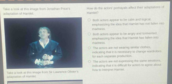 take a look at this image from jonathan prices adaptation of hamlet. how do the actors portrayals affect their adaptations of hamlet? both actors appear to be calm and logical, emphasizing the idea that hamlet has not fallen into madness. both actors appear to be angry and tormented, emphasizing the idea that hamlet has fallen into madness. the actors are not wearing similar clothes, indicating that it is necessary to change wardrobes for each separate production. the actors are not expressing the same emotions, indicating that it is difficult for actors to agree about how to interpret hamlet. take a look at this image from sir lawrence oliviers adaptation of hamlet.