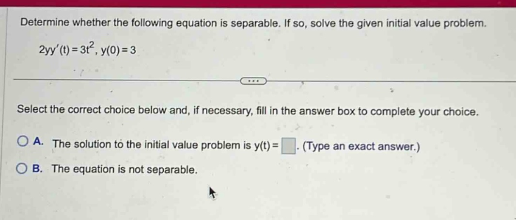 determine whether the following equation is separable. if so, solve the given initial value problem. 2yy(t)=3t², y(0)=3 select the correct choice below and, if necessary, fill in the answer box to complete your choice. a. the solution to the initial value problem is y(t)= (type an exact answer.) b. the equation is not separable.