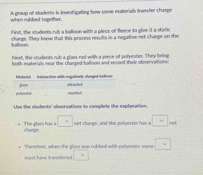 a group of students is investigating how some materials transfer charge when rubbed together. first, the students rub a balloon with a piece of fleece to give it a static charge. they know that this process results in a negative net charge on the balloon. next, the students rub a glass rod with a piece of polyester. they bring both materials near the charged balloon and record their observations: material interaction with negatively charged balloon glass attracted polyester repelled use the students observations to complete the explanation. the glass has a net charge, and the polyester has a net charge. therefore, when the glass was rubbed with polyester, some must have transferred