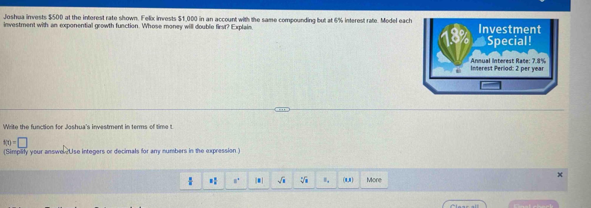joshua invests $500 at the interest rate shown. felix invests $1,000 in an account with the same compounding but at 6% interest rate. model each investment with an exponential growth function. whose money will double first? explain. write the function for joshuas investment in terms of time t. f(t)=□ (simplify your answer. use integers or decimals for any numbers in the expression.)