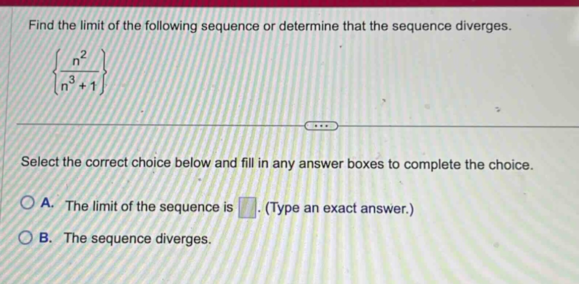 find the limit of the following sequence or determine that the sequence diverges. {n^2 / (n^3 + 1)} select the correct choice below and fill in any answer boxes to complete the choice. a. the limit of the sequence is. (type an exact answer.) b. the sequence diverges.