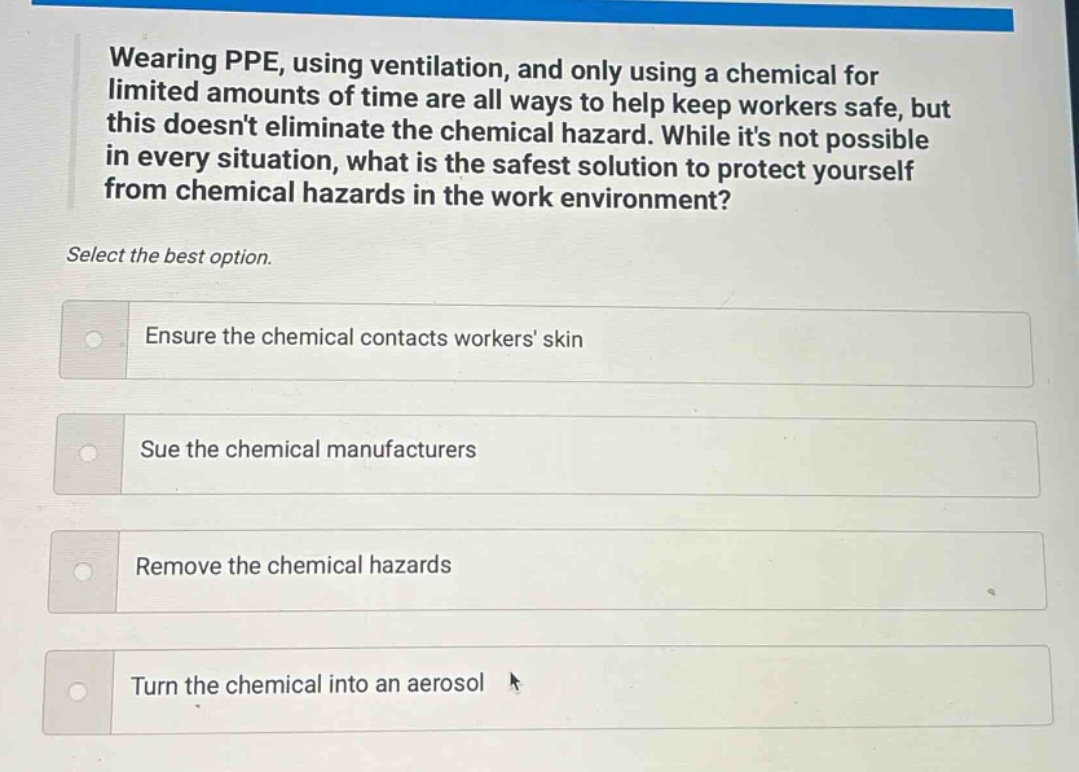 wearing ppe, using ventilation, and only using a chemical for limited amounts of time are all ways to help keep workers safe, but this doesnt eliminate the chemical hazard. while its not possible in every situation, what is the safest solution to protect yourself from chemical hazards in the work environment? select the best option. ensure the chemical contacts workers skin sue the chemical manufacturers remove the chemical hazards turn the chemical into an aerosol