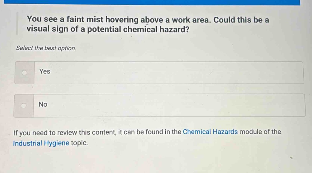 you see a faint mist hovering above a work area. could this be a visual sign of a potential chemical hazard? select the best option. yes no if you need to review this content, it can be found in the chemical hazards module of the industrial hygiene topic.