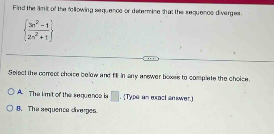 find the limit of the following sequence or determine that the sequence diverges. {3n^2 - 1 / 2n^2 + 1} select the correct choice below and fill in any answer boxes to complete the choice. a. the limit of the sequence is. (type an exact answer.) b. the sequence diverges.