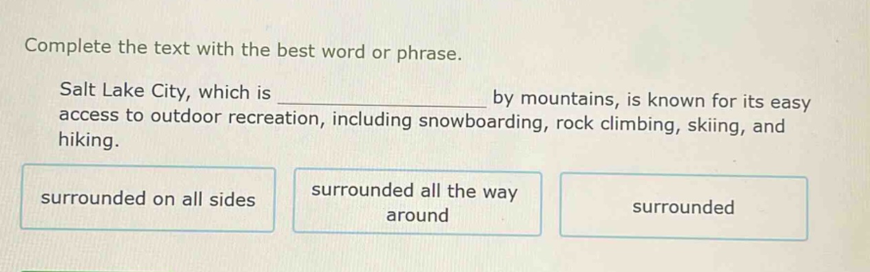 complete the text with the best word or phrase. salt lake city, which is _______________ by mountains, is known for its easy access to outdoor recreation, including snowboarding, rock climbing, skiing, and hiking. surrounded on all sides surrounded all the way around surrounded