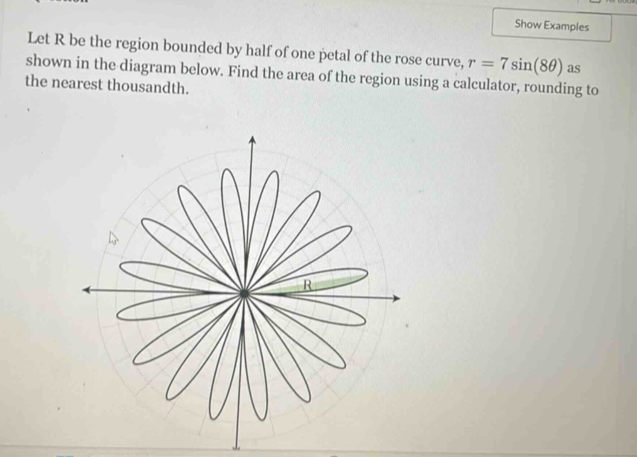 let r be the region bounded by half of one petal of the rose curve, r = 7 sin(8θ) as shown in the diagram below. find the area of the region using a calculator, rounding to the nearest thousandth.