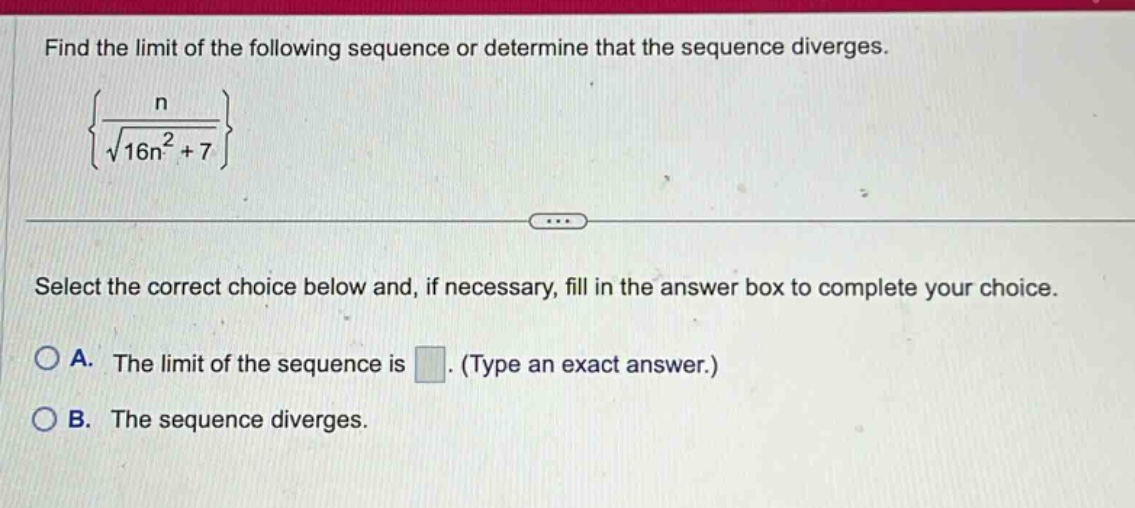 find the limit of the following sequence or determine that the sequence diverges. {n / √(16n² + 7)} select the correct choice below and, if necessary, fill in the answer box to complete your choice. a. the limit of the sequence is. (type an exact answer.) b. the sequence diverges.