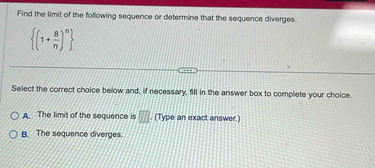 find the limit of the following sequence or determine that the sequence diverges. { ( 1 + 8 / n ) ^ n } select the correct choice below and, if necessary, fill in the answer box to complete your choice. a. the limit of the sequence is. (type an exact answer.) b. the sequence diverges.