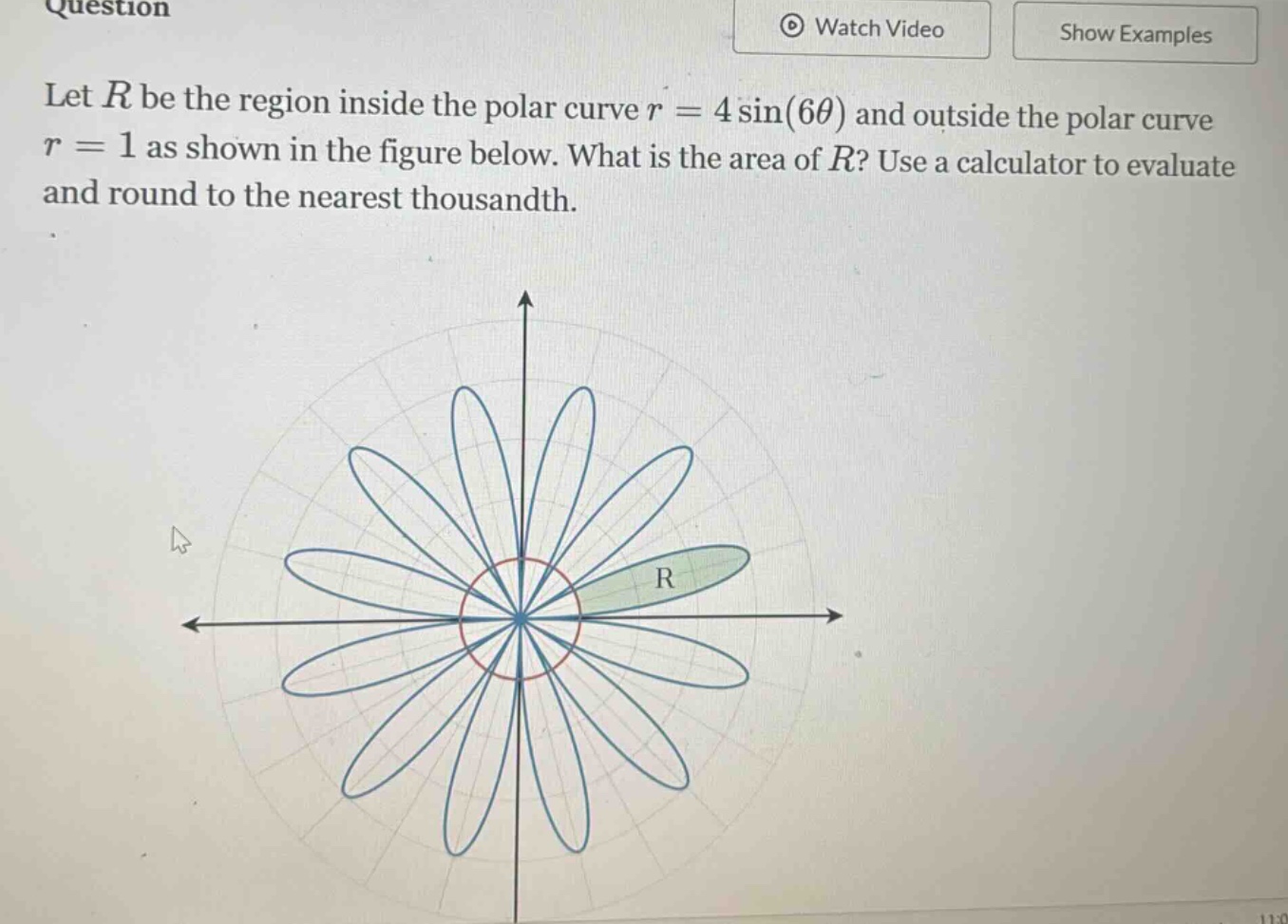 let r be the region inside the polar curve r = 4 sin(6θ) and outside the polar curve r = 1 as shown in the figure below. what is the area of r? use a calculator to evaluate and round to the nearest thousandth.