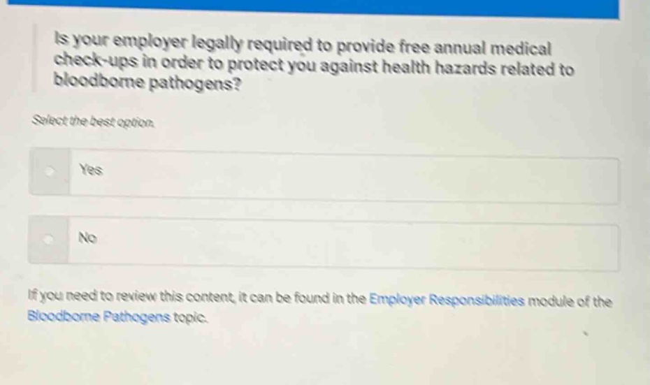 is your employer legally required to provide free annual medical check - ups in order to protect you against health hazards related to bloodborne pathogens? select the best option. yes no if you need to review this content, it can be found in the employer responsibilities module of the bloodborne pathogens topic.