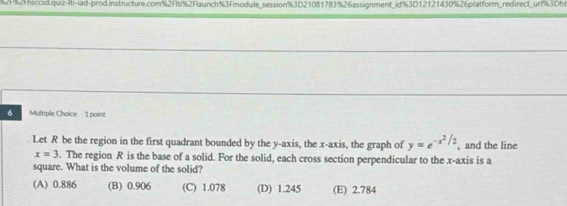 6 multiple choice 1 point let r be the region in the first quadrant bounded by the y - axis, the x - axis, the graph of y = e^(-x^2/2), and the line x = 3. the region r is the base of a solid. for the solid, each cross section perpendicular to the x - axis is a square. what is the volume of the solid? (a) 0.886 (b) 0.906 (c) 1.078 (d) 1.245 (e) 2.784