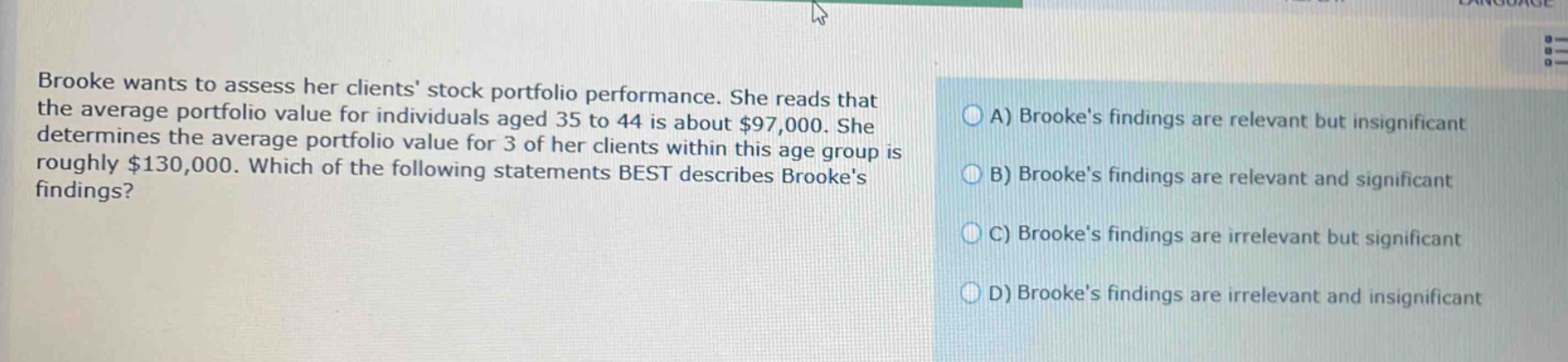 brooke wants to assess her clients stock portfolio performance. she reads that the average portfolio value for individuals aged 35 to 44 is about $97,000. she determines the average portfolio value for 3 of her clients within this age group is roughly $130,000. which of the following statements best describes brookes findings? a) brookes findings are relevant but insignificant b) brookes findings are relevant and significant c) brookes findings are irrelevant but significant d) brookes findings are irrelevant and insignificant