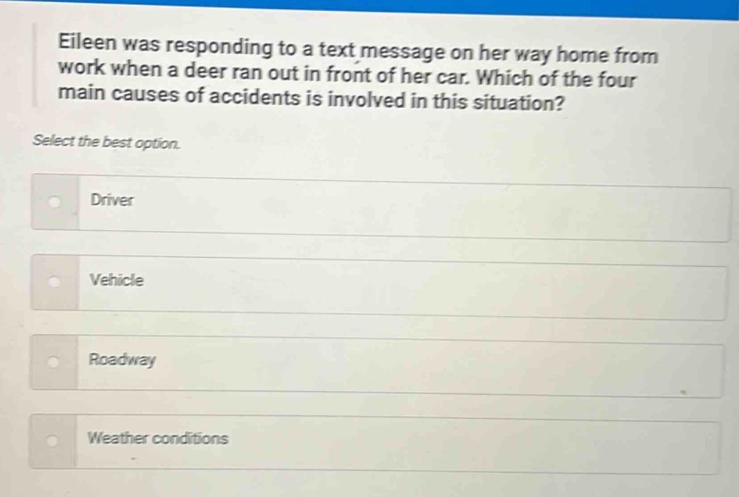 eileen was responding to a text message on her way home from work when a deer ran out in front of her car. which of the four main causes of accidents is involved in this situation? select the best option. driver vehicle roadway weather conditions