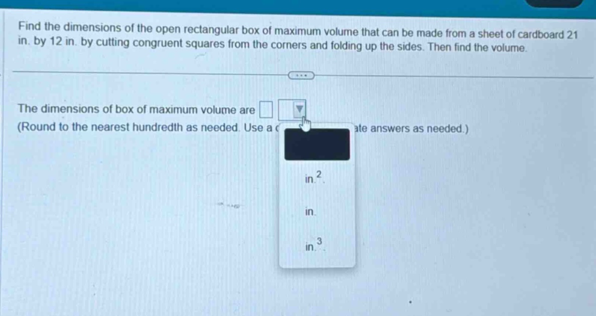 find the dimensions of the open rectangular box of maximum volume that can be made from a sheet of cardboard 21 in. by 12 in. by cutting congruent squares from the corners and folding up the sides. then find the volume. the dimensions of box of maximum volume are (round to the nearest hundredth as needed. use a appropriate answers as needed.) in.² in. in.³