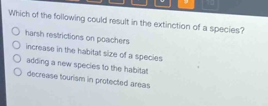 which of the following could result in the extinction of a species?\no harsh restrictions on poachers\no increase in the habitat size of a species\no adding a new species to the habitat\no decrease tourism in protected areas