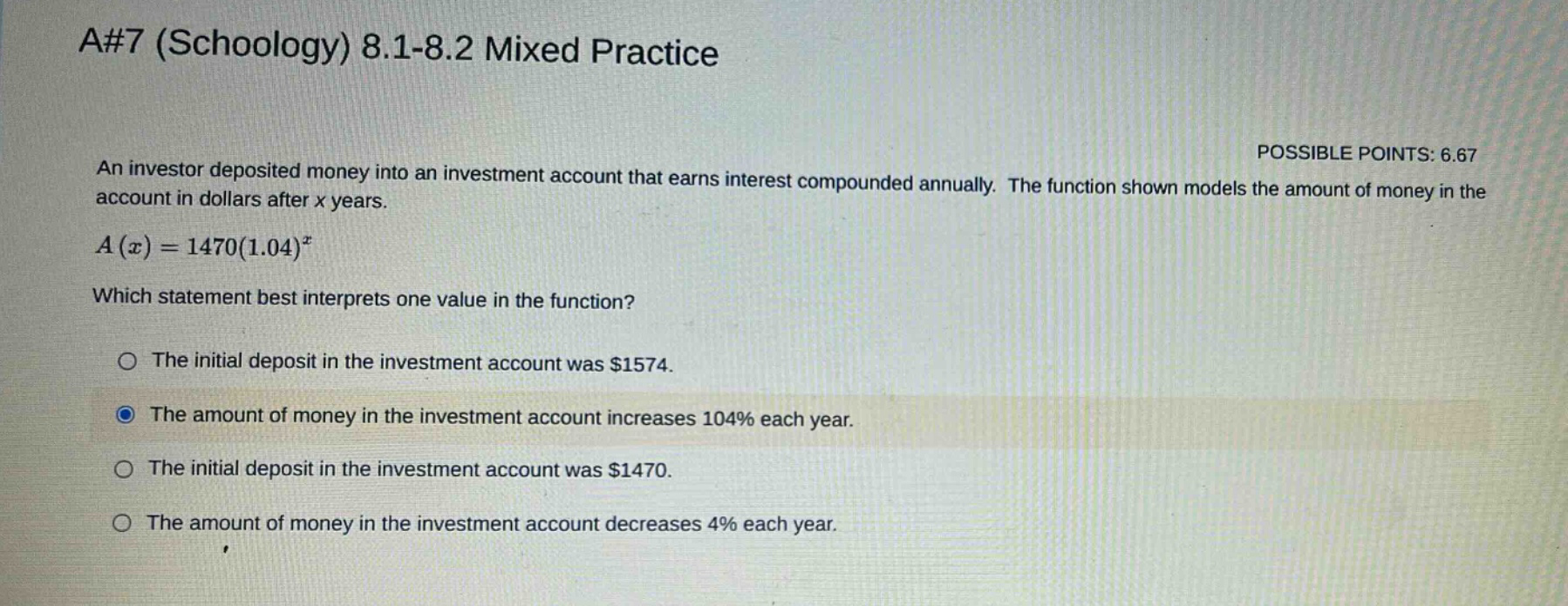 a#7 (schoology) 8.1-8.2 mixed practice\nan investor deposited money into an investment account that earns interest compounded annually. the function shown models the amount of money in the account in dollars after x years.\na(x)=1470(1.04)^x\nwhich statement best interprets one value in the function?\nthe initial deposit in the investment account was $1574.\nthe amount of money in the investment account increases 104% each year.\nthe initial deposit in the investment account was $1470.\nthe amount of money in the investment account decreases 4% each year.