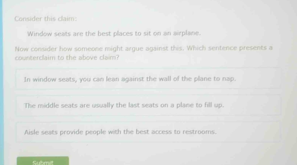 consider this claim: window seats are the best places to sit on an airplane. now consider how someone might argue against this. which sentence presents a counter - claim to the above claim? in window seats, you can lean against the wall of the plane to nap. the middle seats are usually the last seats on a plane to fill up. aisle seats provide people with the best access to restrooms.