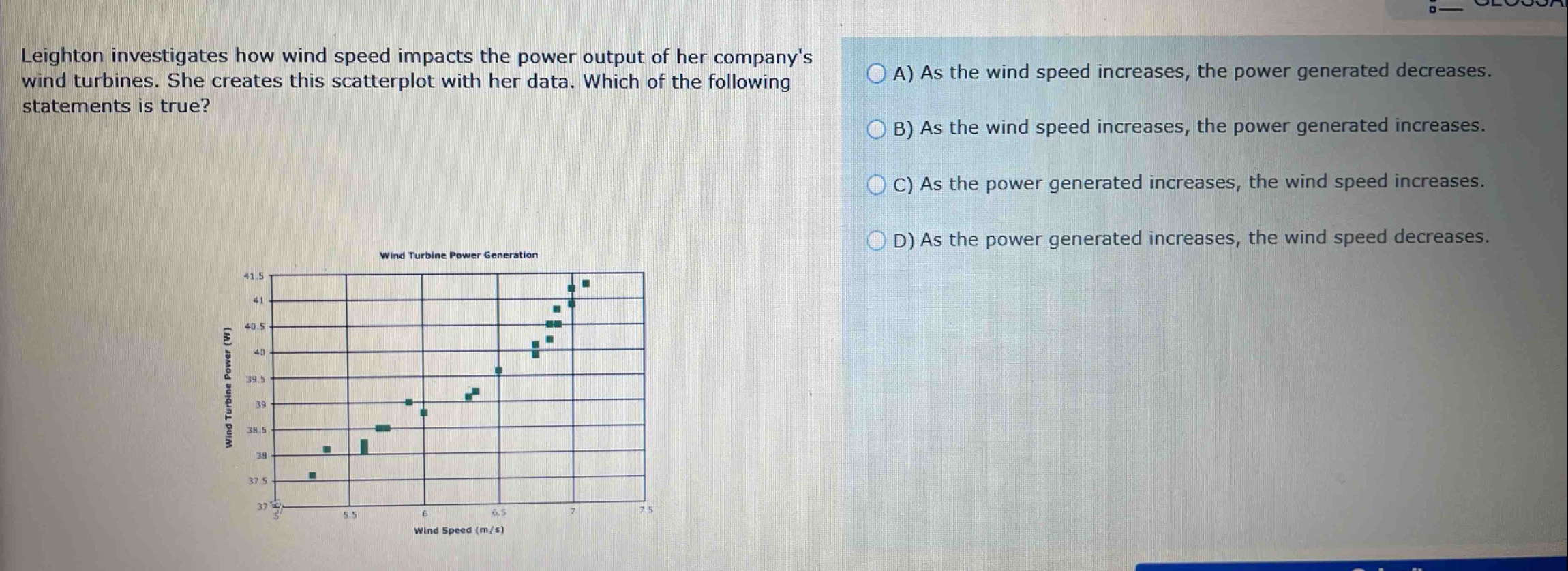 leighton investigates how wind speed impacts the power output of her companys wind turbines. she creates this scatterplot with her data. which of the following statements is true? a) as the wind speed increases, the power generated decreases. b) as the wind speed increases, the power generated increases. c) as the power generated increases, the wind speed increases. d) as the power generated increases, the wind speed decreases.