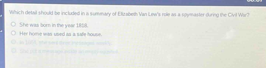 which detail should be included in a summary of elizabeth van lews role as a spymaster during the civil war? she was born in the year 1818. her home was used as a safe house. in 1864, she sent three messages weekly. she put a message inside an empty eggshell.