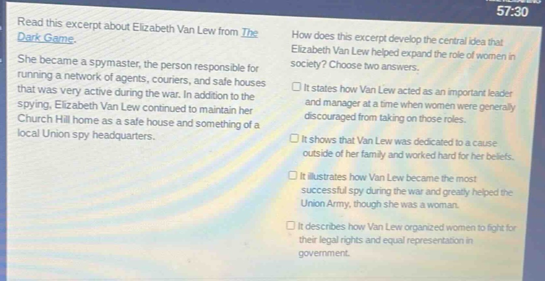 read this excerpt about elizabeth van lew from the dark game. she became a spymaster, the person responsible for running a network of agents, couriers, and safe houses that was very active during the war. in addition to the spying, elizabeth van lew continued to maintain her church hill home as a safe house and something of a local union spy headquarters. how does this excerpt develop the central idea that elizabeth van lew helped expand the role of women in society? choose two answers. it states how van lew acted as an important leader and manager at a time when women were generally discouraged from taking on those roles. it shows that van lew was dedicated to a cause outside of her family and worked hard for her beliefs. it illustrates how van lew became the most successful spy during the war and greatly helped the union army, though she was a woman. it describes how van lew organized women to fight for their legal rights and equal representation in government.