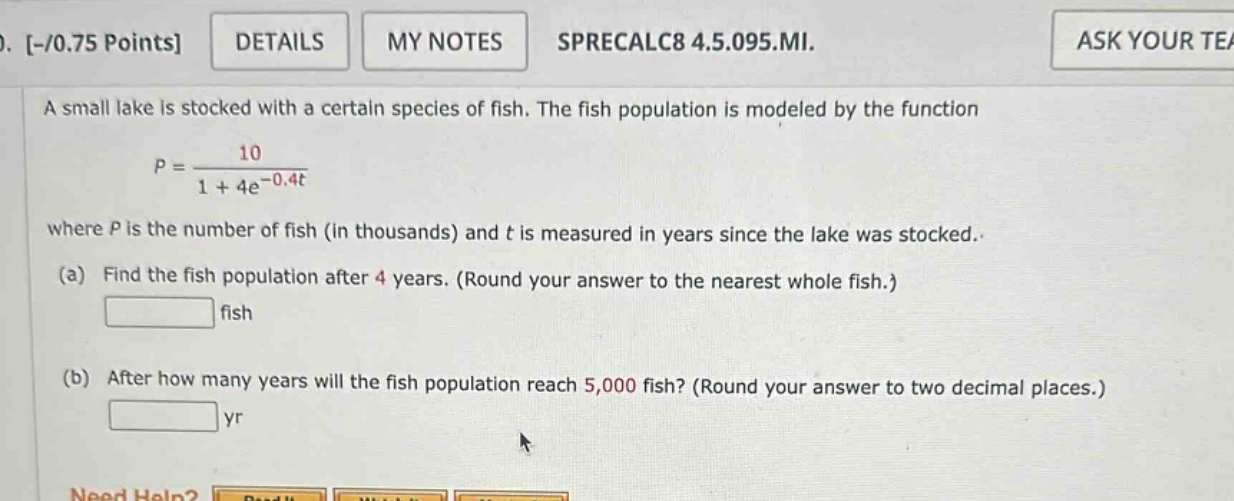 a small lake is stocked with a certain species of fish. the fish population is modeled by the function p = 10 / (1 + 4e^(-0.4t)) where p is the number of fish (in thousands) and t is measured in years since the lake was stocked. (a) find the fish population after 4 years. (round your answer to the nearest whole fish.) fish (b) after how many years will the fish population reach 5,000 fish? (round your answer to two decimal places.) yr