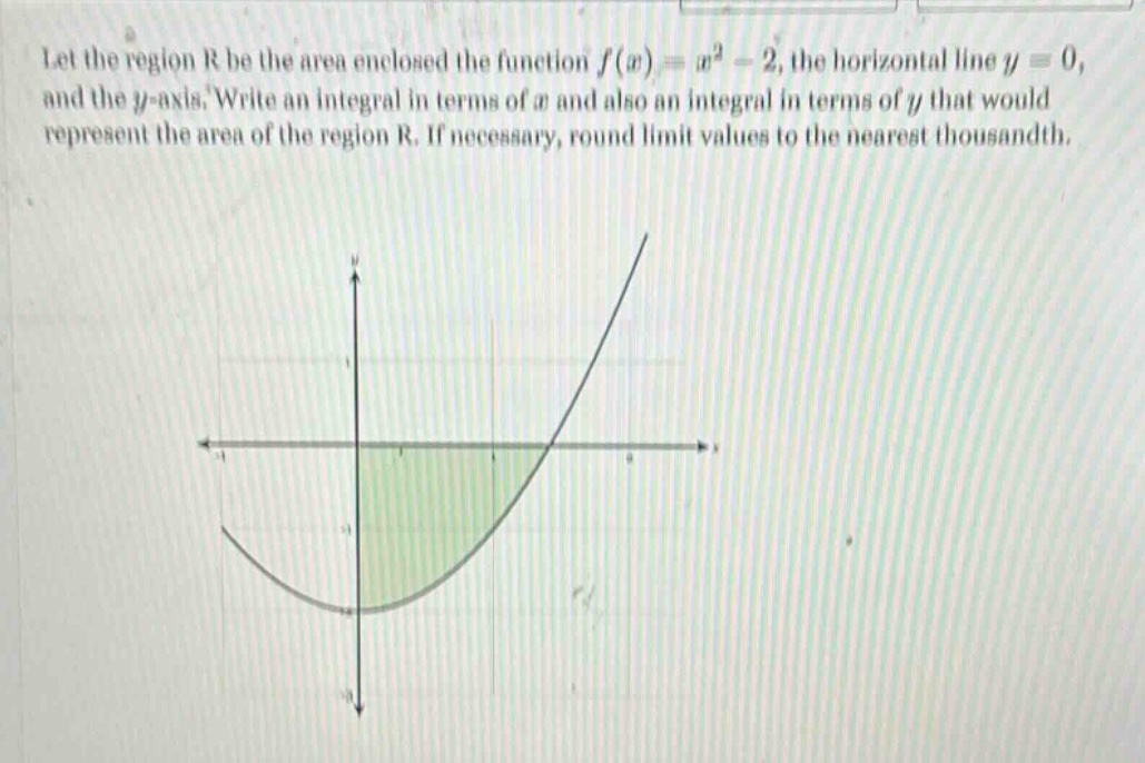 let the region r be the area enclosed the function f(x)=x² - 2, the horizontal line y = 0, and the y - axis. write an integral in terms of x and also an integral in terms of y that would represent the area of the region r. if necessary, round limit values to the nearest thousandth.