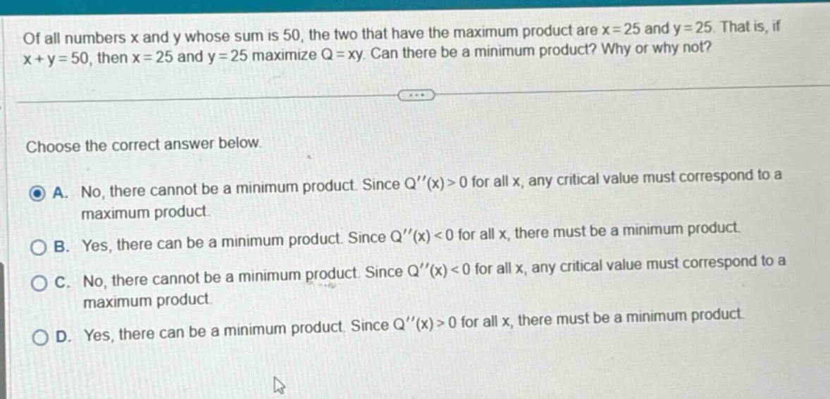 of all numbers x and y whose sum is 50, the two that have the maximum product are x = 25 and y = 25. that is, if x + y = 50, then x = 25 and y = 25 maximize q = xy. can there be a minimum product? why or why not? choose the correct answer below. a. no, there cannot be a minimum product. since q(x)>0 for all x, any critical value must correspond to a maximum product. b. yes, there can be a minimum product. since q(x)<0 for all x, there must be a minimum product. c. no, there cannot be a minimum product. since q(x)<0 for all x, any critical value must correspond to a maximum product. d. yes, there can be a minimum product. since q(x)>0 for all x, there must be a minimum product.