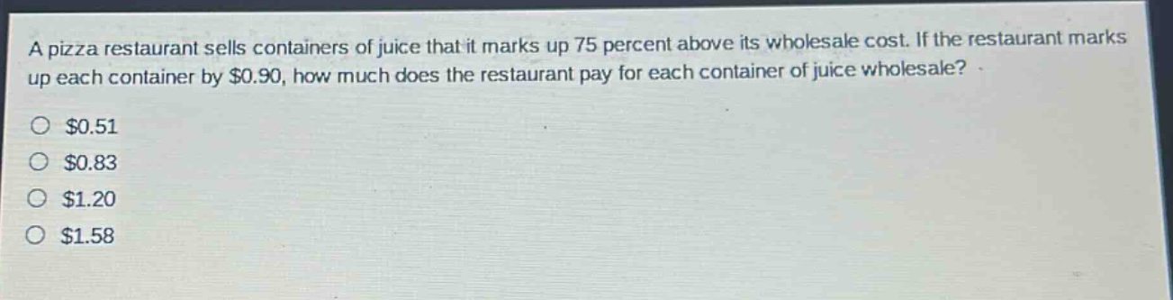 a pizza restaurant sells containers of juice that it marks up 75 percent above its wholesale cost. if the restaurant marks up each container by $0.90, how much does the restaurant pay for each container of juice wholesale?\n$0.51\n$0.83\n$1.20\n$1.58