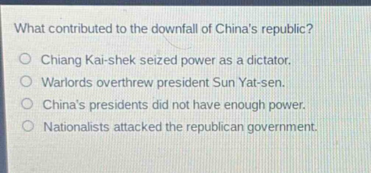 what contributed to the downfall of chinas republic?\nchiang kai - shek seized power as a dictator.\nwarlords overthrew president sun yat - sen.\nchinas presidents did not have enough power.\nnationalists attacked the republican government.