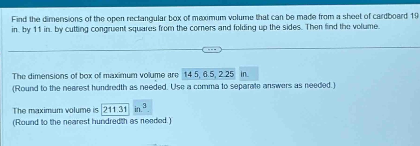 find the dimensions of the open rectangular box of maximum volume that can be made from a sheet of cardboard 19 in. by 11 in. by cutting congruent squares from the corners and folding up the sides. then find the volume. the dimensions of box of maximum volume are 14.5, 6.5, 2.25 in. (round to the nearest hundredth as needed. use a comma to separate answers as needed.) the maximum volume is 211.31 in.³ (round to the nearest hundredth as needed.)