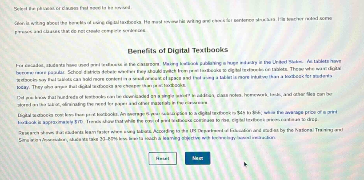 select the phrases or clauses that need to be revised. glen is writing about the benefits of using digital textbooks. he must review his writing and check for sentence structure. his teacher noted some phrases and clauses that do not create complete sentences. benefits of digital textbooks for decades, students have used print textbooks in the classroom. making textbook publishing a huge industry in the united states. as tablets have become more popular. school districts debate whether they should switch from print textbooks to digital textbooks on tablets. those who want digital textbooks say that tablets can hold more content in a small amount of space and that using a tablet is more intuitive than a textbook for students today. they also argue that digital textbooks are cheaper than print textbooks. did you know that hundreds of textbooks can be downloaded on a single tablet? in addition, class notes, homework, tests, and other files can be stored on the tablet, eliminating the need for paper and other materials in the classroom. digital textbooks cost less than print textbooks. an average 6 - year subscription to a digital textbook is $45 to $55; while the average price of a print textbook is approximately $70. trends show that while the cost of print textbooks continues to rise, digital textbook prices continue to drop. research shows that students learn faster when using tablets. according to the us department of education and studies by the national training and simulation association, students take 30 - 80% less time to reach a learning objective with technology - based instruction.