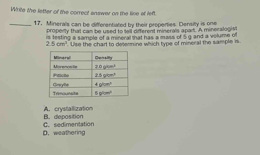 write the letter of the correct answer on the line at left. 17. minerals can be differentiated by their properties. density is one property that can be used to tell different minerals apart. a mineralogist is testing a sample of a mineral that has a mass of 5 g and a volume of 2.5 cm³. use the chart to determine which type of mineral the sample is. mineral density morenosite 2.0 g/cm³ piticite 2.5 g/cm³ grayite 4 g/cm³ trimounsite 5 g/cm³ a. crystallization b. deposition c. sedimentation d. weathering