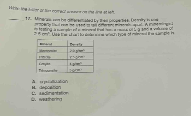 write the letter of the correct answer on the line at left. 17. minerals can be differentiated by their properties. density is one property that can be used to tell different minerals apart. a mineralogist is testing a sample of a mineral that has a mass of 5 g and a volume of 2.5 cm³. use the chart to determine which type of mineral the sample is. mineral density morexosite 2.0 g/cm³ piticite 2.5 g/cm³ grayite 4 g/cm³ trimounsile 5 g/cm³ a. crystallization b. deposition c. sedimentation d. weathering