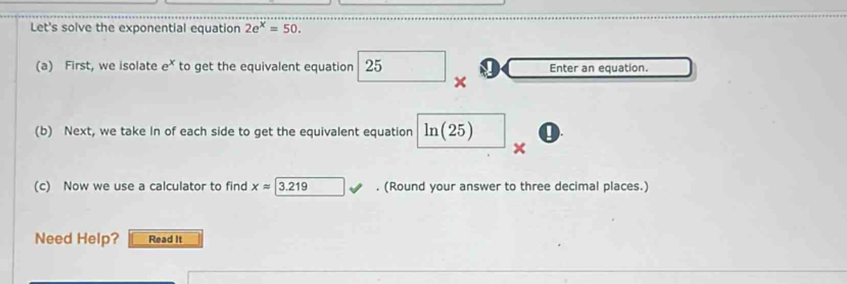 lets solve the exponential equation 2e^x = 50. (a) first, we isolate e^x to get the equivalent equation 25 enter an equation. (b) next, we take in of each side to get the equivalent equation ln(25) (c) now we use a calculator to find x ≈ 3.219. (round your answer to three decimal places.) need help? read it