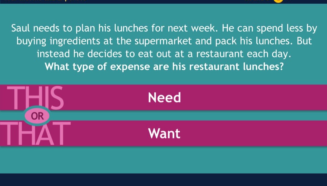 saul needs to plan his lunches for next week. he can spend less by buying ingredients at the supermarket and pack his lunches. but instead he decides to eat out at a restaurant each day. what type of expense are his restaurant lunches? this or that need want