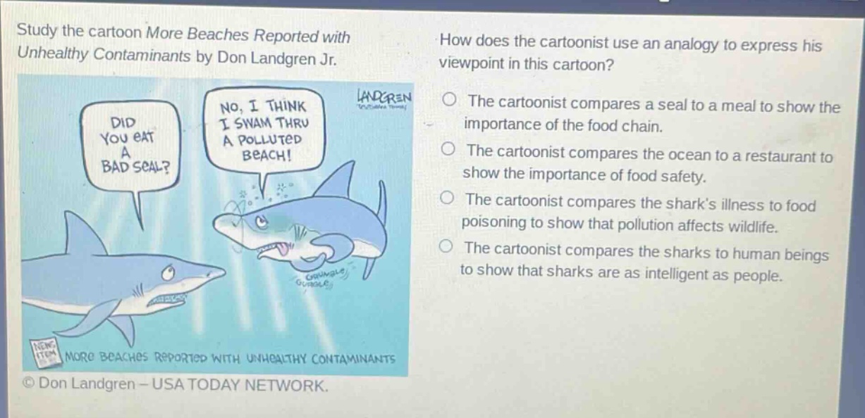 study the cartoon more beaches reported with unhealthy contaminants by don landgren jr. how does the cartoonist use an analogy to express his viewpoint in this cartoon? did you eat a bad seal? no, i think i swam thru a polluted beach! the cartoonist compares a seal to a meal to show the importance of the food chain. the cartoonist compares the ocean to a restaurant to show the importance of food safety. the cartoonist compares the sharks illness to food poisoning to show that pollution affects wildlife. the cartoonist compares the sharks to human beings to show that sharks are as intelligent as people. more beaches reported with unhealthy contaminants © don landgren - usa today network.