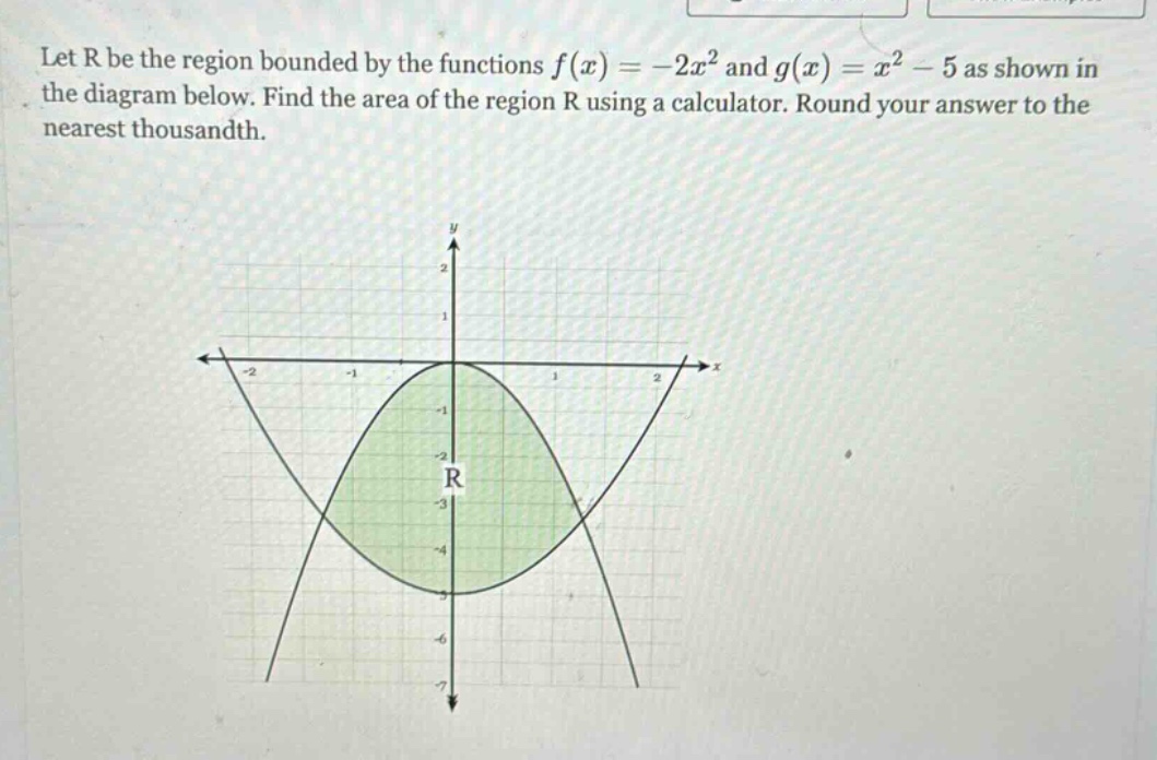 let r be the region bounded by the functions f(x)=-2x² and g(x)=x² - 5 as shown in the diagram below. find the area of the region r using a calculator. round your answer to the nearest thousandth.