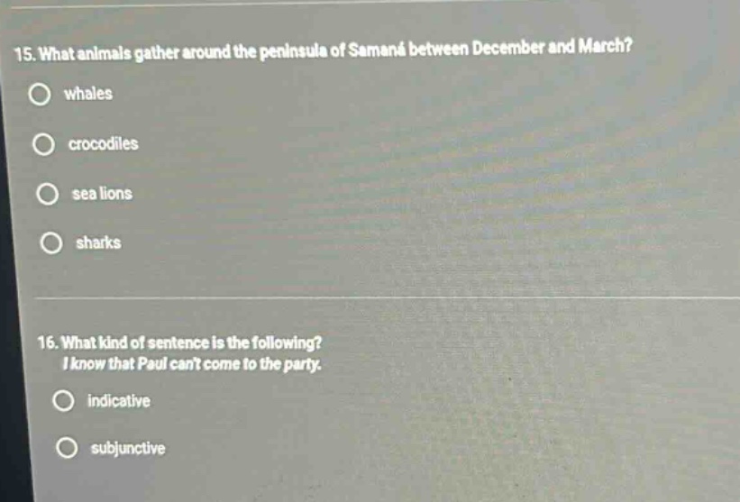 15. what animals gather around the peninsula of samaná between december and march?\nwhales\ncrocodiles\nsea lions\nsharks\n16. what kind of sentence is the following?\ni know that paul cant come to the party.\nindicative\nsubjunctive