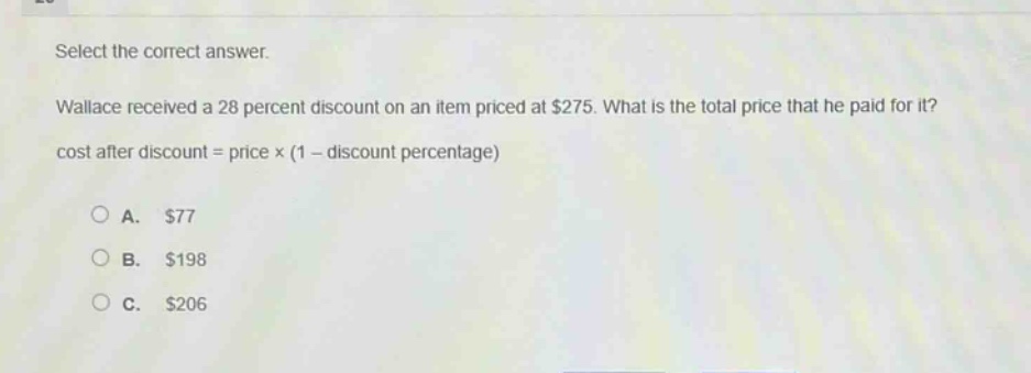 select the correct answer. wallace received a 28 percent discount on an item priced at $275. what is the total price that he paid for it? cost after discount = price × (1 - discount percentage) a. $77 b. $198 c. $206