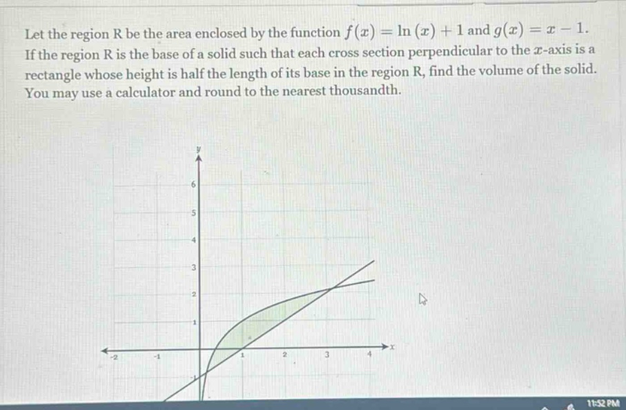 let the region r be the area enclosed by the function f(x)=ln(x)+1 and g(x)=x - 1. if the region r is the base of a solid such that each cross - section perpendicular to the x - axis is a rectangle whose height is half the length of its base in the region r, find the volume of the solid. you may use a calculator and round to the nearest thousandth.
