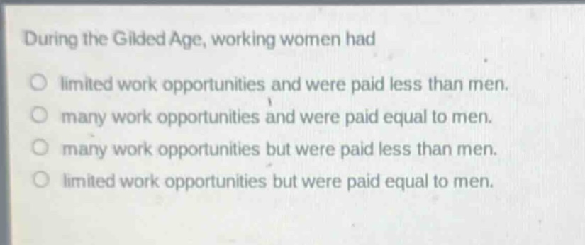 during the gilded age, working women had\no limited work opportunities and were paid less than men.\no many work opportunities and were paid equal to men.\no many work opportunities but were paid less than men.\no limited work opportunities but were paid equal to men.