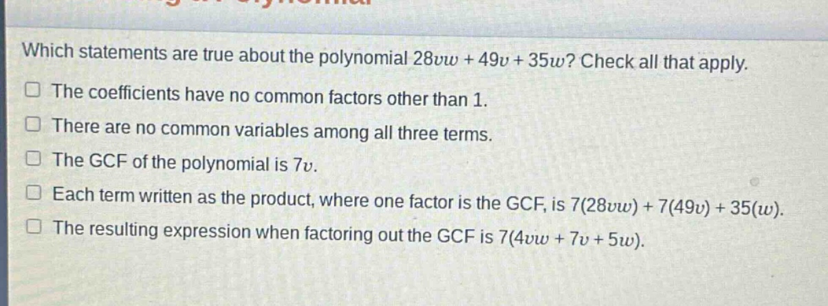 which statements are true about the polynomial 28vw + 49v + 35w? check all that apply. the coefficients have no common factors other than 1. there are no common variables among all three terms. the gcf of the polynomial is 7v. each term written as the product, where one factor is the gcf, is 7(28vw)+7(49v)+35(w). the resulting expression when factoring out the gcf is 7(4vw + 7v + 5w).