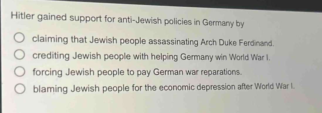 hitler gained support for anti - jewish policies in germany by\nclaiming that jewish people assassinating arch duke ferdinand.\ncrediting jewish people with helping germany win world war i.\nforcing jewish people to pay german war reparations.\nblaming jewish people for the economic depression after world war i.