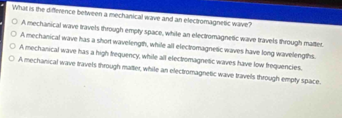 what is the difference between a mechanical wave and an electromagnetic wave? a mechanical wave travels through empty space, while an electromagnetic wave travels through matter. a mechanical wave has a short wavelength, while all electromagnetic waves have long wavelengths. a mechanical wave has a high frequency, while all electromagnetic waves have low frequencies. a mechanical wave travels through matter, while an electromagnetic wave travels through empty space.