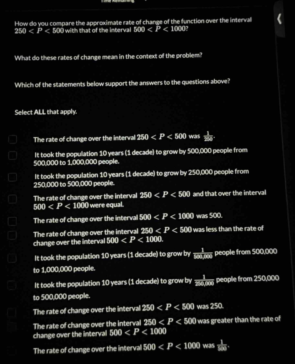 how do you compare the approximate rate of change of the function over the interval 250 < p < 500 with that of the interval 500 < p < 1000? what do these rates of change mean in the context of the problem? which of the statements below support the answers to the questions above? select all that apply. the rate of change over the interval 250 < p < 500 was 1/250. it took the population 10 years (1 decade) to grow by 500,000 people from 500,000 to 1,000,000 people. it took the population 10 years (1 decade) to grow by 250,000 people from 250,000 to 500,000 people. the rate of change over the interval 250 < p < 500 and that over the interval 500 < p < 1000 were equal. the rate of change over the interval 500 < p < 1000 was 500. the rate of change over the interval 250 < p < 500 was less than the rate of change over the interval 500 < p < 1000. it took the population 10 years (1 decade) to grow by 1/500,000 people from 500,000 to 1,000,000 people. it took the population 10 years (1 decade) to grow by 1/250,000 people from 250,000 to 500,000 people. the rate of change over the interval 250 < p < 500 was 250. the rate of change over the interval 250 < p < 500 was greater than the rate of change over the interval 500 < p < 1000. the rate of change over the interval 500 < p < 1000 was 1/500.